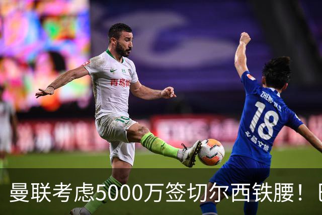 曼联考虑5000万签切尔西铁腰！巴莱巴恐亦被截胡，布莱顿给出具体要价